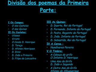 Divisão dos poemas da Primeira Parte: I Os Campos: O dos Castelos  O das Quinas   II Os Castelos: Ulisses  Viriato  O Conde D. Henrique  D. Tareja  D. Afonso Henriques  D. Dinis  D. João o Primeiro  D. Filipa de Lencastre  III As Quinas: D. Duarte, Rei de Portugal  D. Fernando, Infante de Portugal  D. Pedro, Regente de Portugal  D. João, Infante de Portugal  D. Sebastião, Rei de Portugal   IV A Coroa : Nunálvares Pereira   V O Timbre:   A Cabeça do grifo O Infante D. Henrique  Uma Asa do Grifo D. João o Segundo  A Outra Asa do Grifo Afonso de Albuquerque 