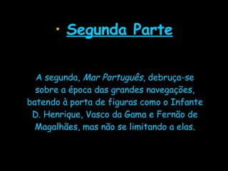 Segunda Parte A segunda,  Mar Português , debruça-se sobre a época das grandes navegações, batendo à porta de figuras como o Infante D. Henrique, Vasco da Gama e Fernão de Magalhães, mas não se limitando a elas. 