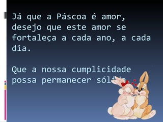 Já que a Páscoa é amor, desejo que este amor se fortaleça a cada ano, a cada dia. Que a nossa cumplicidade possa permanecer sólida. 