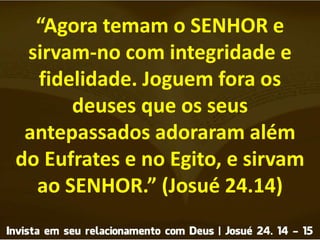 “Agora temam o SENHOR e
sirvam-no com integridade e
fidelidade. Joguem fora os
deuses que os seus
antepassados adoraram além
do Eufrates e no Egito, e sirvam
ao SENHOR.” (Josué 24.14)
 
