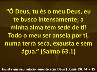 “Ó Deus, tu és o meu Deus, eu
te busco intensamente; a
minha alma tem sede de ti!
Todo o meu ser anseia por ti,
numa terra seca, exausta e sem
água.” (Salmo 63.1)
 