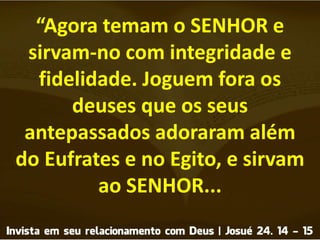 “Agora temam o SENHOR e
sirvam-no com integridade e
fidelidade. Joguem fora os
deuses que os seus
antepassados adoraram além
do Eufrates e no Egito, e sirvam
ao SENHOR...
 