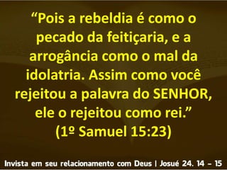 “Pois a rebeldia é como o
pecado da feitiçaria, e a
arrogância como o mal da
idolatria. Assim como você
rejeitou a palavra do SENHOR,
ele o rejeitou como rei.”
(1º Samuel 15:23)
 