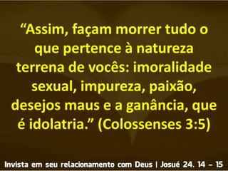 “Assim, façam morrer tudo o
que pertence à natureza
terrena de vocês: imoralidade
sexual, impureza, paixão,
desejos maus e a ganância, que
é idolatria.” (Colossenses 3:5)
 