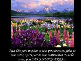 Peça-Lhe para inspirar os seus pensamentos, guiar os seus atcos, apaziguar os seus sentimentos. E nada tema, pois DEUS NUNCA ERRA!!! 