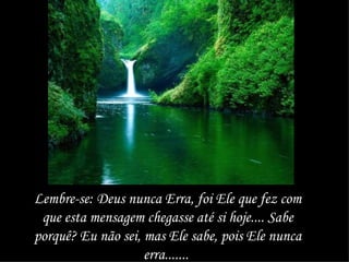 Lembre-se: Deus nunca Erra, foi Ele que fez com que esta mensagem chegasse até si hoje.... Sabe porquê? Eu não sei, mas Ele sabe, pois Ele nunca erra.......  