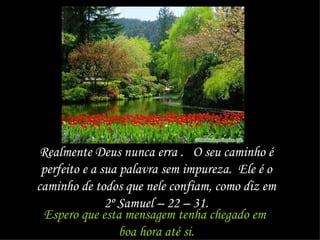 Realmente Deus nunca erra .  O seu caminho é perfeito e a sua palavra sem impureza.  Ele é o caminho de todos que nele confiam, como diz em 2º Samuel – 22 – 31. Espero que esta mensagem tenha chegado em  boa hora até si. 