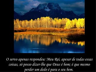 O servo apenas respondeu: Meu Rei, apesar de todas essas coisas, só posso dizer-lhe que Deus é bom; é que mesmo perder um dedo é para o seu bem.  