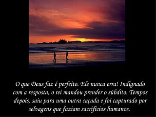 O que Deus faz é perfeito. Ele nunca erra! Indignado com a resposta, o rei mandou prender o súbdito. Tempos depois, saiu para uma outra caçada e foi capturado por selvagens que faziam sacrifícios humanos.   