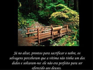 Já no altar, prontos para sacrificar o nobre, os selvagens perceberam que a vítima não tinha um dos dedos e soltaram-no: ele não era perfeito para ser oferecido aos deuses.  