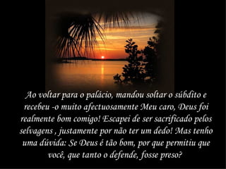 Ao voltar para o palácio, mandou soltar o súbdito e recebeu -o muito afectuosamente Meu caro, Deus foi realmente bom comigo! Escapei de ser sacrificado pelos selvagens , justamente por não ter um dedo! Mas tenho uma dúvida: Se Deus é tão bom, por que permitiu que você, que tanto o defende, fosse preso?   