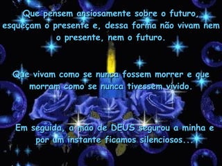 Que vivam como se nunca fossem morrer e que morram como se nunca tivessem vivido. Que pensem ansiosamente sobre o futuro, esqueçam o presente e, dessa forma não vivam nem o presente, nem o futuro. Em seguida, a mão de DEUS segurou a minha e por um instante ficamos silenciosos... 