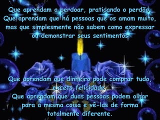 Que aprendam a perdoar, praticando o perdão. Que aprendam que há pessoas que os amam muito, mas que simplesmente não sabem como expressar ou demonstrar seus sentimentos Que aprendam que dinheiro pode comprar tudo, exceto felicidade. Que aprendam que duas pessoas podem olhar para a mesma coisa e vê-las de forma totalmente diferente. 