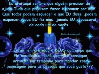 Estarei aqui sempre que alguém precisar de ajuda.Tudo que precisam fazer é chamar por mim. Que todos podem esquecer o que EU disse ,podem esquecer o que EU fiz,mas  jamais EU esquecerei de cada um de vocês. ...Então, em gratidão a DEUS ao tempo que Ele nos dedica, será que você consegue arranjar um tempinho para mandar essa mensagem para as pessoas que você gosta??? ( Autor desconhecido) 