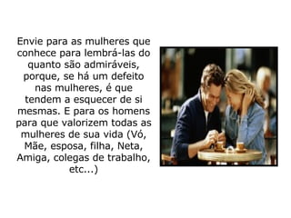 Envie para as mulheres que conhece para lembrá-las do quanto são admiráveis, porque, se há um defeito nas mulheres, é que tendem a esquecer de si mesmas. E para os homens para que valorizem todas as mulheres de sua vida (Vó, Mãe, esposa, filha, Neta, Amiga, colegas de trabalho, etc...) 