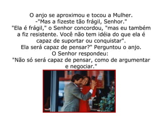 O anjo se aproximou e tocou a Mulher. -"Mas a fizeste tão frágil, Senhor." "Ela é frágil," o Senhor concordou, "mas eu também a fiz resistente. Você não tem idéia do que ela é capaz de suportar ou conquistar". Ela será capaz de pensar?" Perguntou o anjo. O Senhor respondeu:  "Não só será capaz de pensar, como de argumentar e negociar." 