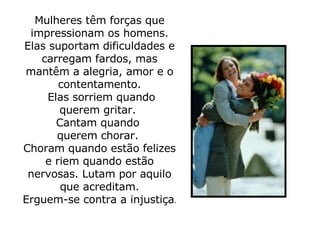 Mulheres têm forças que impressionam os homens. Elas suportam dificuldades e carregam fardos, mas mantêm a alegria, amor e o contentamento.   Elas sorriem quando querem gritar.  Cantam quando  querem chorar.  Choram quando estão felizes e riem quando estão nervosas. Lutam por aquilo que acreditam. Erguem-se contra a injustiça .  