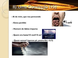 II) Uma Convicção (v5)II) Uma Convicção (v5)
- Ai de mim, que vou perecendo
- Homem de lábios impuros
- Estou perdido
- Quem era Isaías? E você? E eu?
- Quem somos? (apenas pó, poeira Ecl. 12.7)
 
