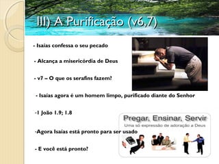 III) A Purificação (v6,7)III) A Purificação (v6,7)
- Isaías confessa o seu pecado
- Alcança a misericórdia de Deus
- v7 – O que os serafins fazem?
- Isaías agora é um homem limpo, purificado diante do Senhor
-Agora Isaías está pronto para ser usado
- E você está pronto?
-1 João 1.9; 1.8
 
