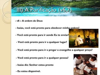 III) A Purificação (v6,7)III) A Purificação (v6,7)
- v8 – A ordem de Deus
- Isaías, você está pronto para obedecer minha ordem?
- Você está pronto para ir aonde Eu te enviar?
- Você está pronto para ir a qualquer lugar?
- Você está pronto para ir e pregar o evangelho a qualquer preço?
- Você está pronto para ir a qualquer pessoa?
- Isaías diz: Senhor estou pronto
- Eu estou disponível.
 