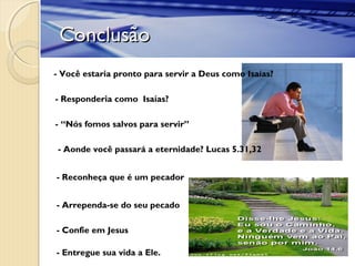ConclusãoConclusão
- Você estaria pronto para servir a Deus como Isaías?
- Responderia como Isaías?
- “Nós fomos salvos para servir”
- Aonde você passará a eternidade? Lucas 5.31,32
- Reconheça que é um pecador
- Arrependa-se do seu pecado
- Confie em Jesus
- Entregue sua vida a Ele.
 