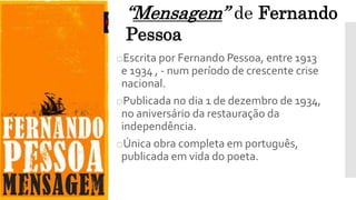 oEscrita por Fernando Pessoa, entre 1913
e 1934 , - num período de crescente crise
nacional.
oPublicada no dia 1 de dezembro de 1934,
no aniversário da restauração da
independência.
oÚnica obra completa em português,
publicada em vida do poeta.
“Mensagem” de Fernando
Pessoa
 