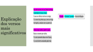 NanoiteescreveumseuCantardeAmigo
Oplantadordenausahaver,
Eouveumsilênciomúrmuroconsigo:
Éorumordospinhaisque,comoumtrigo
DeImpério,ondulamsemsepoderver.
Trovador–Plantador/Lavrador–FuturodeRiqueza
Explicação
dos versos
mais
significativos
Arroioessecantar,jovemepuro,
Buscaooceanoporachar;
Éosompresentedessemarfuturo,
Éavozdaterraansiandopelomar.
Trovador–Plantador/Lavrador–FuturodeRiqueza
 