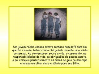 Um jovem recém casado estava sentado num sofá num dia quente e úmido, bebericando chá gelado durante uma visita ao seu pai. Ao conversarem sobre a vida, o casamento, as responsabilidades da vida, as obrigações da pessoa adulta, o pai remexia pensativamente os cubos de gelo no seu copo e lançou um olhar claro e sóbrio para seu filho. 
