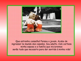 Que estranho conselho! Pensou o jovem. Acabo de ingressar no mundo dos casados. Sou adulto. Com certeza minha esposa e a família que iniciaremos serão tudo que necessito para dar sentido à minha vida! 