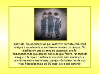 Contudo, ele obedeceu ao pai. Manteve contato com seus amigos e anualmente aumentava o número de amigos. Na medida em que os anos se passavam, ele foi compreendendo que seu pai sabia do que falava. Na medida em que o tempo e a natureza realizam suas mudanças e mistérios sobre um homem, amigos são baluartes de sua vida. Passados mais de 50 anos, eis o que aprendi: 