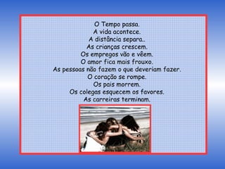 Contudo, ele obedeceu ao pai. Manteve contato com seus amigos e anualmente aumentava o número de amigos. Na medida em que os anos se passavam, ele foi compreendendo que seu pai sabia do que falava. Na medida em que o tempo e a natureza realizam suas mudanças e mistérios sobre um homem, amigos são baluartes de sua vida. Passados mais de 50 anos, eis o que aprendi: O Tempo passa. A vida acontece. A distância separa.. As crianças crescem. Os empregos vão e vêem. O amor fica mais frouxo. As pessoas não fazem o que deveriam fazer. O coração se rompe. Os pais morrem. Os colegas esquecem os favores. As carreiras terminam. 