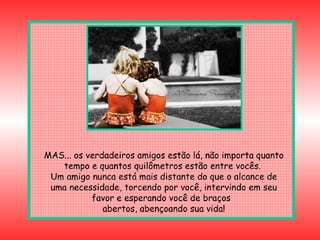 MAS... os verdadeiros amigos estão lá, não importa quanto tempo e quantos quilômetros estão entre vocês.  Um amigo nunca está mais distante do que o alcance de uma necessidade, torcendo por você, intervindo em seu favor e esperando você de braços  abertos, abençoando sua vida! 
