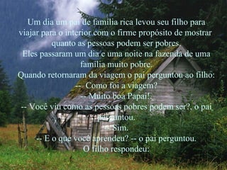 Um dia um pai de família rica levou seu filho para
viajar para o interior com o firme propósito de mostrar
          quanto as pessoas podem ser pobres.
 Eles passaram um dia e uma noite na fazenda de uma
                   família muito pobre.
Quando retornaram da viagem o pai perguntou ao filho:
                 -- Como foi a viagem?
                   -- Muito boa Papai!.
-- Você viu como as pessoas pobres podem ser?, o pai
                        perguntou.
                          -- Sim.
     -- E o que você aprendeu? -- o pai perguntou.
                    O filho respondeu:
 