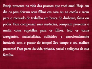 Esteja presente na vida das pessoas que você ama! Hoje em
dia os pais deixam seus filhos em casa ou na escola e saem
para o mercado de trabalho em busca de dinheiro, fama ou
poder. Para compensar suas ausências, compram presentes e
muita coisa supérflua para os filhos. Isto os torna
arrogantes, materialistas, solitários e emocionalmente
instáveis com o passar do tempo! Seu tempo é seu melhor
presente! Faça parte da vida privada, social e religiosa de sua
família.
 