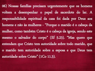 06) Nossas famílias precisam urgentemente que os homens
voltem a desempenhar o papel de sacerdote do lar. A
responsabilidade espiritual da casa foi dada por Deus aos
homens e não às mulheres - “Porque o marido é o cabeça da
mulher, como também Cristo é o cabeça da igreja, sendo este
mesmo o salvador do corpo” (Ef 5.23). “Mas quero que
entendam que Cristo tem autoridade sobre todo marido, que
o marido tem autoridade sobre a esposa e que Deus tem
autoridade sobre Cristo” (1Co 11.3).
 
