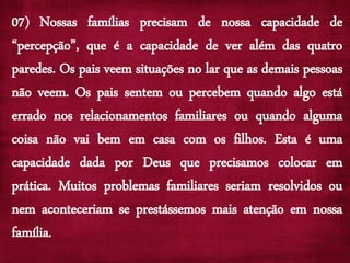 07) Nossas famílias precisam de nossa capacidade de
“percepção”, que é a capacidade de ver além das quatro
paredes. Os pais veem situações no lar que as demais pessoas
não veem. Os pais sentem ou percebem quando algo está
errado nos relacionamentos familiares ou quando alguma
coisa não vai bem em casa com os filhos. Esta é uma
capacidade dada por Deus que precisamos colocar em
prática. Muitos problemas familiares seriam resolvidos ou
nem aconteceriam se prestássemos mais atenção em nossa
família.
 