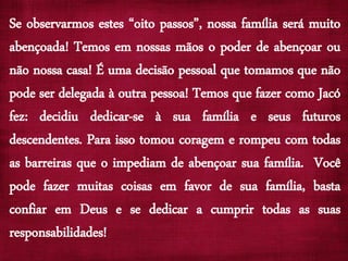 Se observarmos estes “oito passos”, nossa família será muito
abençoada! Temos em nossas mãos o poder de abençoar ou
não nossa casa! É uma decisão pessoal que tomamos que não
pode ser delegada à outra pessoa! Temos que fazer como Jacó
fez: decidiu dedicar-se à sua família e seus futuros
descendentes. Para isso tomou coragem e rompeu com todas
as barreiras que o impediam de abençoar sua família. Você
pode fazer muitas coisas em favor de sua família, basta
confiar em Deus e se dedicar a cumprir todas as suas
responsabilidades!
 