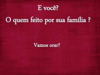 E você?
O quem feito por sua família ?
Vamos orar?
 
