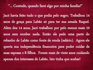 “... Contudo, quando farei algo por minha família?”
Jacó havia feito tudo o que podia pelo sogro. Trabalhou 14
anos de graça para Labão só para ter sua amada Raquel.
Além dos 14 anos, Jacó trabalhou por pelo menos mais 10
anos sem receber nada. Então ele pede uma parte do
rebanho de Labão como fonte de renda (salário). Agora ele
queria sua independência financeira para poder cuidar de
suas esposas e 8 filhos. Foram mais de vinte anos cuidando
apenas dos interesses de Labão. Isto tinha que acabar!
 