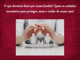 O que devemos fazer por nossa família? Quais os cuidados
necessários para proteger, amar e cuidar de nossa casa?
 