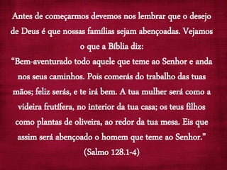 Antes de começarmos devemos nos lembrar que o desejo
de Deus é que nossas famílias sejam abençoadas. Vejamos
o que a Bíblia diz:
“Bem-aventurado todo aquele que teme ao Senhor e anda
nos seus caminhos. Pois comerás do trabalho das tuas
mãos; feliz serás, e te irá bem. A tua mulher será como a
videira frutífera, no interior da tua casa; os teus filhos
como plantas de oliveira, ao redor da tua mesa. Eis que
assim será abençoado o homem que teme ao Senhor.”
(Salmo 128.1-4)
 