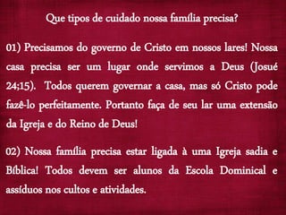 Que tipos de cuidado nossa família precisa?
01) Precisamos do governo de Cristo em nossos lares! Nossa
casa precisa ser um lugar onde servimos a Deus (Josué
24;15). Todos querem governar a casa, mas só Cristo pode
fazê-lo perfeitamente. Portanto faça de seu lar uma extensão
da Igreja e do Reino de Deus!
02) Nossa família precisa estar ligada à uma Igreja sadia e
Bíblica! Todos devem ser alunos da Escola Dominical e
assíduos nos cultos e atividades.
 