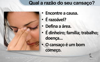 Qual a razão do seu cansaço?

                                • Encontre a causa.
                                • É razoável?
                                • Defina a área.
                                • É dinheiro; família; trabalho;
                                  doença...
                                • O cansaço é um bom
                                  começo.
ICNV | Junho/2009 | Pr. Weber
 