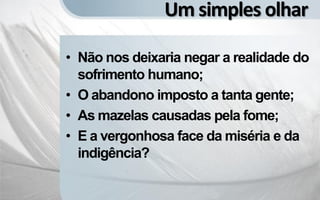 Um simples olhar

• Não nos deixaria negar a realidade do
  sofrimento humano;
• O abandono imposto a tanta gente;
• As mazelas causadas pela fome;
• E a vergonhosa face da miséria e da
  indigência?
 