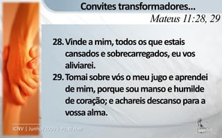 Convites transformadores...
                                             Mateus 11:28, 29

                28.Vinde a mim, todos os que estais
                   cansados e sobrecarregados, eu vos
                   aliviarei.
                29.Tomai sobre vós o meu jugo e aprendei
                   de mim, porque sou manso e humilde
                   de coração; e achareis descanso para a
                   vossa alma.
ICNV | Junho/2009 | Pr. Weber
 