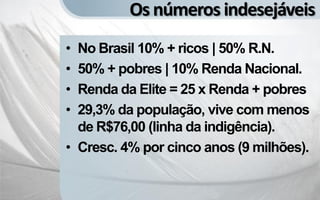 Os números indesejáveis
• No Brasil 10% + ricos | 50% R.N.
• 50% + pobres | 10% Renda Nacional.
• Renda da Elite = 25 x Renda + pobres
• 29,3% da população, vive com menos
  de R$76,00 (linha da indigência).
• Cresc. 4% por cinco anos (9 milhões).
 