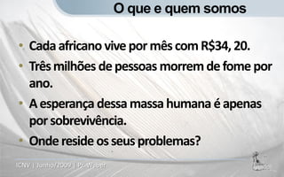 O que e quem somos

• Cada africano vive por mês com R$34, 20.
• Três milhões de pessoas morrem de fome por
  ano.
• A esperança dessa massa humana é apenas
  por sobrevivência.
• Onde reside os seus problemas?
ICNV | Junho/2009 | Pr. Weber
 