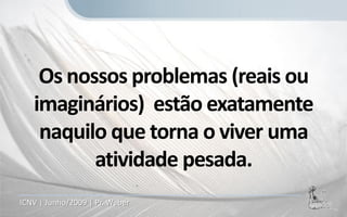 Os nossos problemas (reais ou
   imaginários) estão exatamente
    naquilo que torna o viver uma
          atividade pesada.
ICNV | Junho/2009 | Pr. Weber
 