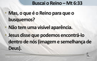 Buscai o Reino – Mt 6:33
• Mas, o que é o Reino para que o
  busquemos?
• Não tem uma visível aparência.
• Jesus disse que podemos encontrá-lo
  dentro de nós (imagem e semelhança de
  Deus).
ICNV | Junho/2009 | Pr. Weber
 