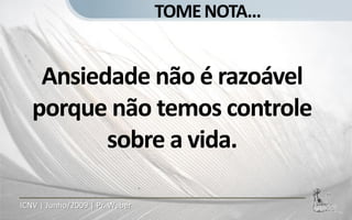TOME NOTA...


    Ansiedade não é razoável
   porque não temos controle
          sobre a vida.

ICNV | Junho/2009 | Pr. Weber
 